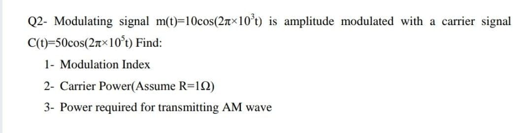 Q2- Modulating signal m(t)=10cos(2n×10°t) is amplitude modulated with a carrier signal
C(t)=50cos(2T×10°t) Find:
1- Modulation Index
2- Carrier Power(Assume R=12)
3- Power required for transmitting AM wave
