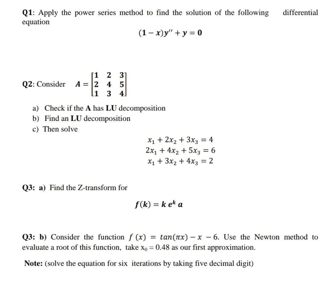 Q1: Apply the power series method to find the solution of the following
equation
differential
(1- x)y" + y = 0
[1
A = 2 4
3 4.
Q2: Consider
11
a) Check if the A has LU decomposition
b) Find an LU decomposition
c) Then solve
X1 + 2x2 + 3x3
2x1 + 4x2 + 5x3 = 6
X1 + 3x2 + 4x3 = 2
= 4
Q3: a) Find the Z-transform for
f(k) = k ek a
Q3: b) Consider the function f (x)
evaluate a root of this function, take xo = 0.48 as our first approximation.
= tan(nx) – x – 6. Use the Newton method to
Note: (solve the equation for six iterations by taking five decimal digit)
