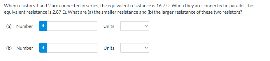 When resistors 1 and 2 are connected in series, the equivalent resistance is 16.7 Q. When they are connected in parallel, the
equivalent resistance is 2.87 Q. What are (a) the smaller resistance and (b) the larger resistance of these two resistors?
(a) Number i
(b) Number
MO
Units
Units