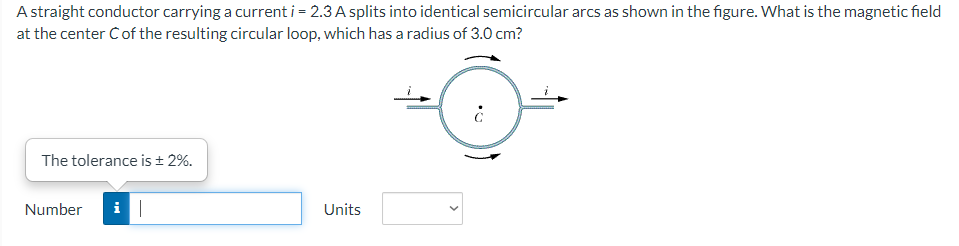 A straight conductor carrying a current i = 2.3 A splits into identical semicircular arcs as shown in the figure. What is the magnetic field
at the center C of the resulting circular loop, which has a radius of 3.0 cm?
The tolerance is ± 2%.
Number i|
Units