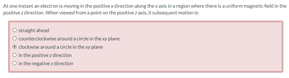 At one instant an electron is moving in the positive x direction along the x axis in a region where there is a uniform magnetic field in the
positive z direction. When viewed from a point on the positive z axis, it subsequent motion is:
O straight ahead
counterclockwise around a circle in the xy plane
clockwise around a circle in the xy plane
O in the positive z direction
O in the negative z direction