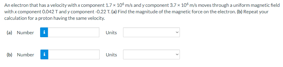 An electron that has a velocity with x component 1.7 x 106 m/s and y component 3.7 x 106 m/s moves through a uniform magnetic field
with x component 0.042 T and y component -0.22 T. (a) Find the magnitude of the magnetic force on the electron. (b) Repeat your
calculation for a proton having the same velocity.
(a) Number i
(b) Number
i
Units
Units