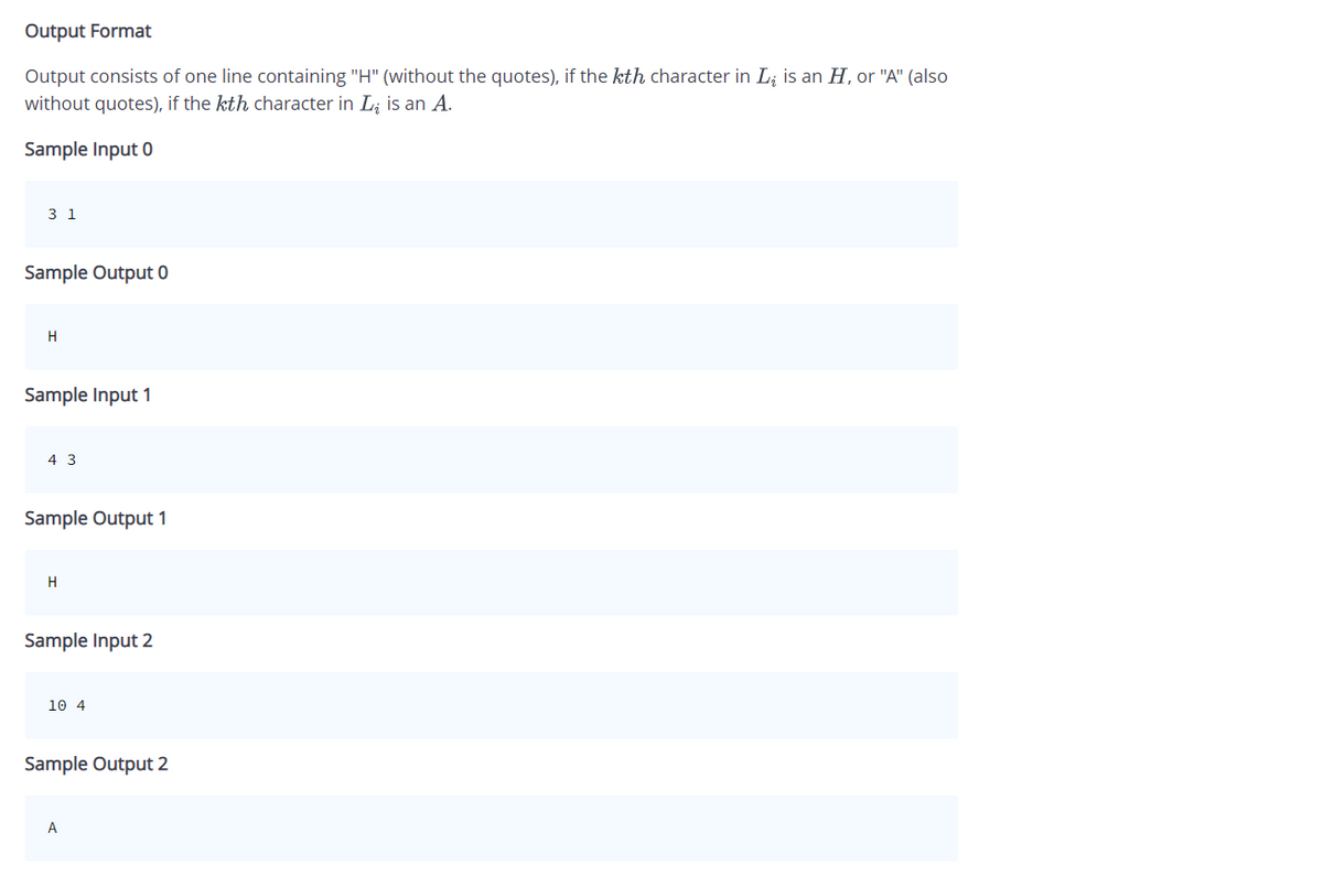 Output Format
Output consists of one line containing "H" (without the quotes), if the kth character in L is an H, or "A" (also
without quotes), if the kth character in L₂ is an A.
Sample Input 0
3 1
Sample Output 0
H
Sample Input 1
4 3
Sample Output 1
H
Sample Input 2
10 4
Sample Output 2
A