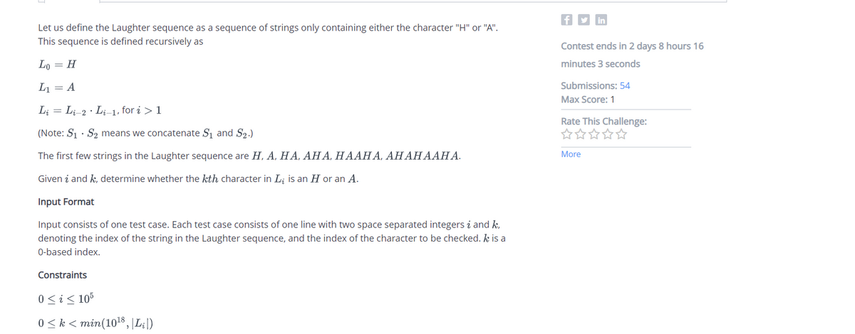 Let us define the Laughter sequence as a sequence of strings only containing either the character "H" or "A".
This sequence is defined recursively as
Lo = H
L₁ = A
Li Li-2 · Li-1, for i > 1
=
(Note: S₁ S₂ means we concatenate S₁ and S₂.)
The first few strings in the Laughter sequence are H, A, HA, AHA, HAAHA, AHAHAAHA.
Given i and k, determine whether the kth character in L is an H or an A.
Input Format
Input consists of one test case. Each test case consists of one line with two space separated integersi and k,
denoting the index of the string in the Laughter sequence, and the index of the character to be checked. k is a
0-based index.
Constraints
0 ≤ i ≤ 105
0 ≤ k < min(10¹8, |Li|)
f
in
Contest ends in 2 days 8 hours 16
minutes 3 seconds
Submissions: 54
Max Score: 1
Rate This Challenge:
你你你你你
More