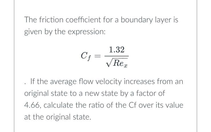 The friction coefficient for a boundary layer is
given by the expression:
Cf=
If the average flow velocity increases from an
original state to a new state by a factor of
4.66, calculate the ratio of the Cf over its value
at the original state.
1.32
√Rex