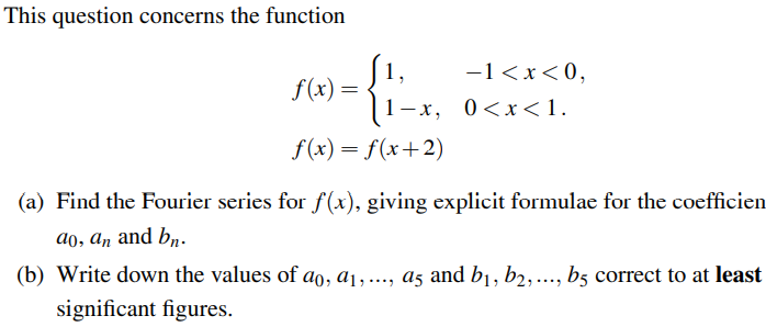 This question concerns the function
f(x) =
1-x,
f(x) = f(x+2)
-1<x<0,
0<x< 1.
(a) Find the Fourier series for f(x), giving explicit formulae for the coefficien
ao, an and bn.
(b) Write down the values of ao, a₁,..., a5 and b₁, b2, ..., b5 correct to at least
significant figures.