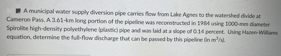 A municipal water supply diversion pipe carries flow from Lake Agnes to the watershed divide at
Cameron Pass. A 3.61-km long portion of the pipeline was reconstructed in 1984 using 1000-mm diameter
Spirolite high-density polyethylene (plastic) pipe and was laid at a slope of 0.14 percent. Using Hazen-Williams
equation, determine the full-flow discharge that can be passed by this pipeline (in m³/s).