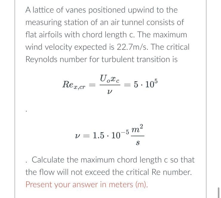 A lattice of vanes positioned upwind to the
measuring station of an air tunnel consists of
flat airfoils with chord length c. The maximum
wind velocity expected is 22.7m/s. The critical
Reynolds number for turbulent transition is
Rex,cr =
Uoxc
V
V = 1.5.10
=
5.105
2
5
m²
S
Calculate the maximum chord length c so that
the flow will not exceed the critical Re number.
Present your answer in meters (m).