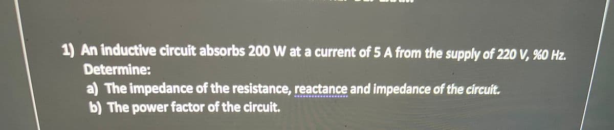 1) An inductive circuit absorbs 200 W at a current of 5 A from the supply of 220 V, %0 Hz.
Determine:
a) The impedance of the resistance, reactance and impedance of the circuit.
b) The power factor of the circuit.