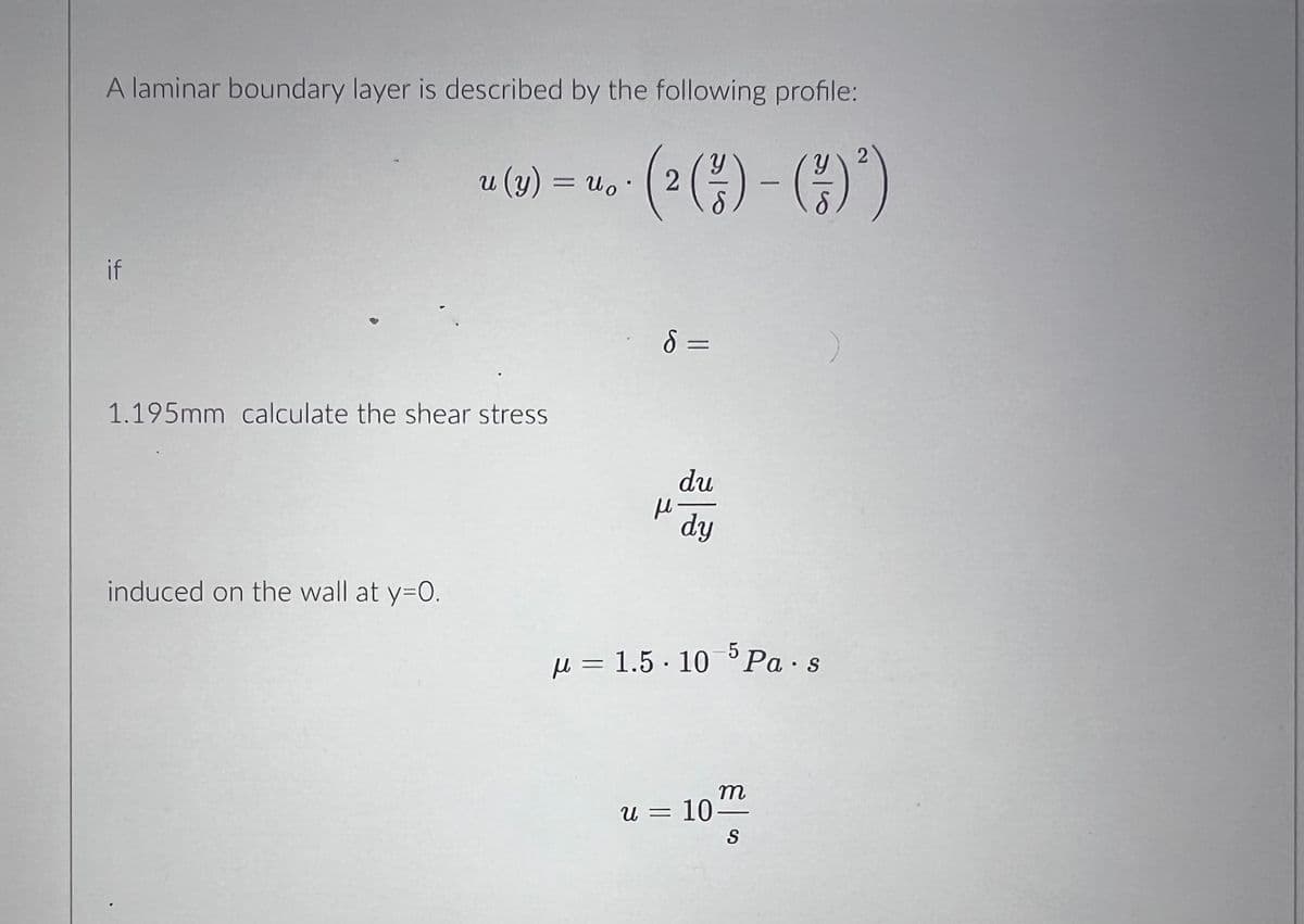 A laminar boundary layer is described by the following profile:
2
2 (²/2) - (²/7)
if
u (y) = u。・
Uo
1.195mm calculate the shear stress
induced on the wall at y=0.
d =
н
du
dy
5
μ= 1.5.10 Pa s
U =
m
= 10-
S