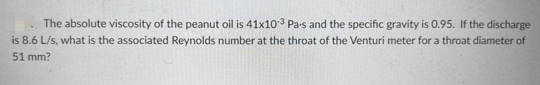 The absolute viscosity of the peanut oil is 41x10-3 Pa-s and the specific gravity is 0.95. If the discharge
is 8.6 L/s, what is the associated Reynolds number at the throat of the Venturi meter for a throat diameter of
51 mm?