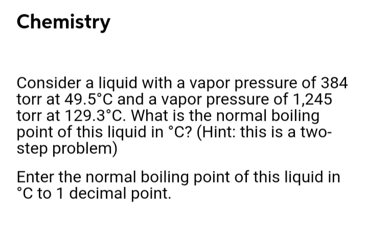 Chemistry
Consider a liquid with a vapor pressure of 384
torr at 49.5°C and a vapor pressure of 1,245
torr at 129.3°C. What is the normal boiling
point of this liquid in °C? (Hint: this is a two-
step problem)
Enter the normal boiling point of this liquid in
°C to 1 decimal point.
