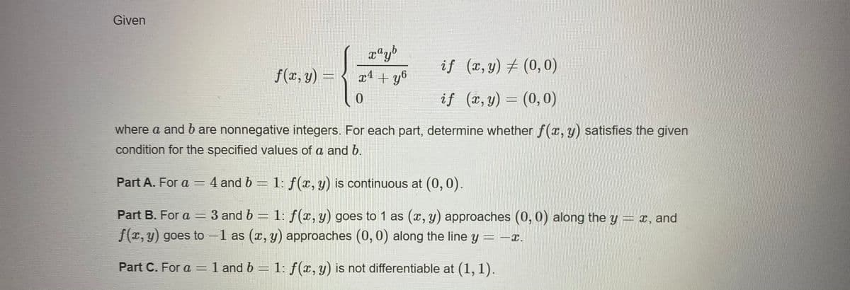 Given
if (x,y) + (0,0)
f(x, y) =
x4 + y°
0.
if (r, y) = (0,0)
where a and b are nonnegative integers. For each part, determine whether f(r, y) satisfies the given
condition for the specified values of a and b.
Part A. For a = 4 and b = 1: f(x, y) is continuous at (0, 0).
Part B. For a = 3 and b = 1: f(x, y) goes to 1 as (x, y) approaches (0,0) along the y = x, and
f(T, y) goes to –1 as (x, y) approaches (0, 0) along the line y = -x.
Part C. For a = 1 and b = 1: f(x, y) is not differentiable at (1, 1).
