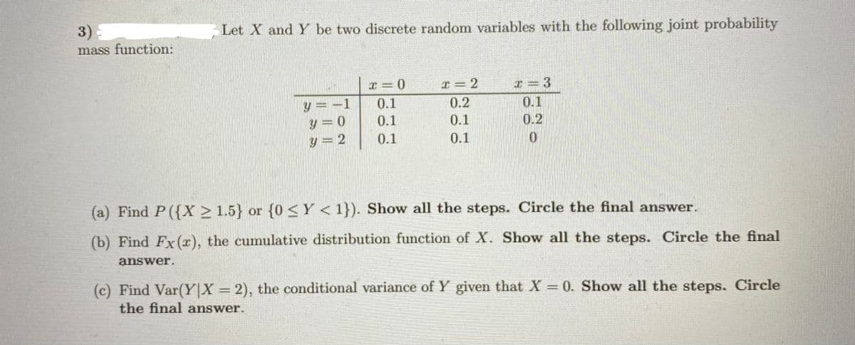 3)
mass function:
Let X and Y be two discrete random variables with the following joint probability
x = 2
I= 3
0.1
0.2
1
0.1
0.2
y = 0
y = 2
0.1
0.1
0.1
0.1
(a) Find P({X > 1.5} or {0<Y<1}). Show all the steps. Circle the final answer.
(b) Find Fx(r), the cumulative distribution function of X. Show all the steps. Circle the final
answer.
(c) Find Var(Y|X = 2), the conditional variance of Y given that X = 0. Show all the steps. Circle
the final answer.
