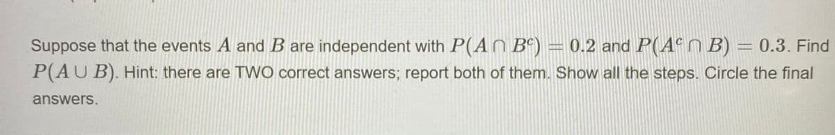 Suppose that the events A and B are independent with P(A Bº)
= 0.2 and P(4ªN B) = 0.3. Find
P(AU B). Hint: there are TWO correct answers; report both of them. Show all the steps. Circle the final
answers.
