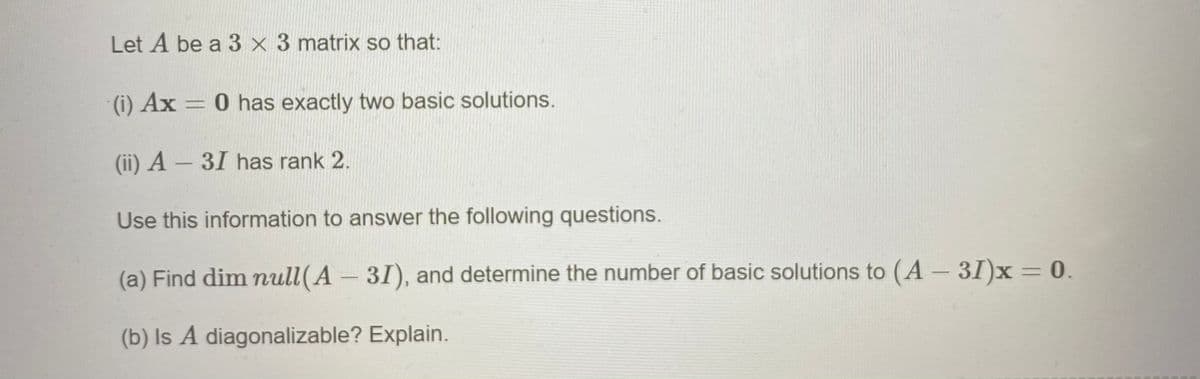 Let A be a 3 × 3 matrix so that:
(i) Ax = 0 has exactly two basic solutions.
(ii) A – 31 has rank 2.
Use this information to answer the following questions.
(a) Find dim null(A 31), and determine the number of basic solutions to (A- 31)x = 0.
(b) Is A diagonalizable? Explain.
