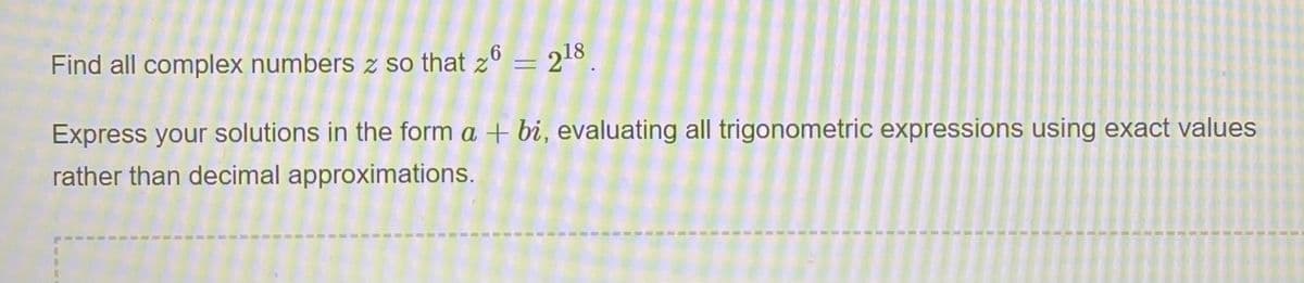 Find all complex numbers z so that z6 = 218
Express your solutions in the form a + bi, evaluating all trigonometric expressions using exact values
rather than decimal approximations.
