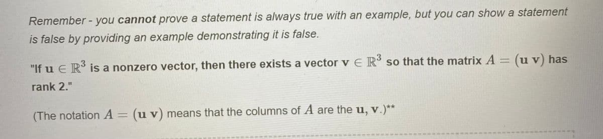 Remember - you cannot prove a statement is always true with an example, but you can show a statement
is false by providing an example demonstrating it is false.
"If u E R' is a nonzero vector, then there exists a vector v E R' so that the matrix A = (u v) has
rank 2."
(The notation A = (u v) means that the columns of A are the u, v.)**
