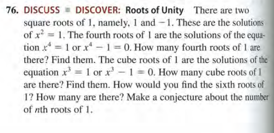 76. DISCUSS - DISCOVER: Roots of Unity There are two
square roots of 1, namely, 1 and -1. These are the solutions
of x = 1. The fourth roots of I are the solutions of the equa-
tion x = 1 or xr -1 0. How many fourth roots of 1 are
there? Find them. The cube roots of 1 are the solutions of the
equation x = 1 or x-1 0. How many cube roots of 1
are there? Find them. How would you find the sixth roots of
1? How many are there? Make a conjecture about the number
of nth roots of 1.
