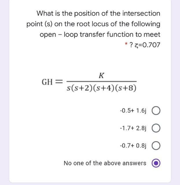 What is the position of the intersection
point (s) on the root locus of the following
open - loop transfer function to meet
* ? z=0.707
K
GH =
s(s+2)(s+4)(s+8)
-0.5+ 1.6j O
-1.7+ 2.8j O
-0.7+ 0.8j O
No one of the above answers
