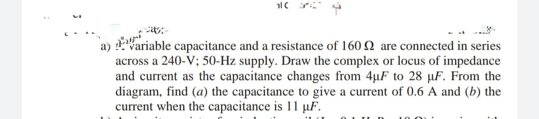 aj fariable capacitance and a resistance of 160 Q are connected in series
alC r
across a 240-V; 50-Hz supply. Draw the complex or locus of impedance
and current as the capacitance changes from 4µF to 28 µF. From the
diagram, find (a) the capacitance to give a current of 0.6 A and (b) the
current when the capacitance is 11 µF.
