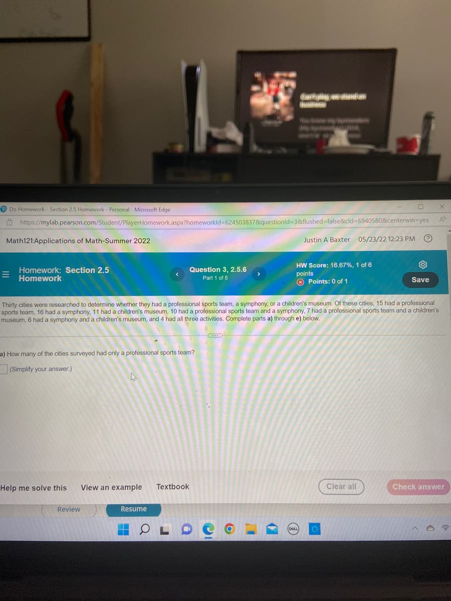 Garblyweddin
Do Homework - Section 2.5 Homework - Personal - Microsoft Edge
X
A
https://mylab.pearson.com/Student/PlayerHomework.aspx?homeworkld-624503837&questionid=3&flushed=false&cid=6940580&centerwin-yes
Math121:Applications of Math-Summer 2022
Justin A Baxter 05/23/22 12:23 PM
Homework: Section 2.5
Homework
Question 3, 2.5.6
Part 1 of 5
HW Score: 16.67%, 1 of 6
points
O
Save
Points: 0 of 1
Thirty cities were researched to determine whether they had a professional sports team, a symphony, or a children's museum. Of these cities, 15 had a professional
sports team, 16 had a symphony, 11 had a children's museum, 10 had a professional sports team and a symphony, 7 had a professional sports team and a children's
museum, 6 had a symphony and a children's museum, and 4 had all three activities. Complete parts a) through e) below.
a) How many of the cities surveyed had only a professional sports team?
(Simplify your answer.)
W
Help me solve this
View an example Textbook
Clear all
Check answer
Resume
Review
▬▬
O