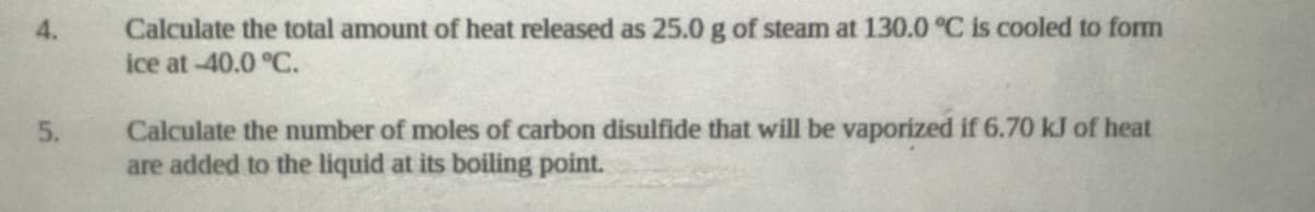 Calculate the total amount of heat released as 25.0 g of steam at 130.0 °C is cooled to form
ice at -40.0 °C.
4.
Calculate the number of moles of carbon disulfide that will be vaporized if 6.70 kJ of heat
are added to the liquid at its boiling point.
5.
