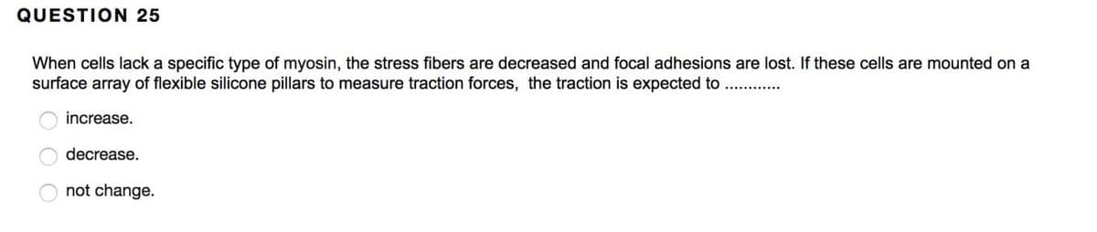 QUESTION 25
When cells lack a specific type of myosin, the stress fibers are decreased and focal adhesions are lost. If these cells are mounted on a
surface array of flexible silicone pillars to measure traction forces, the traction is expected to
increase.
decrease.
not change.
