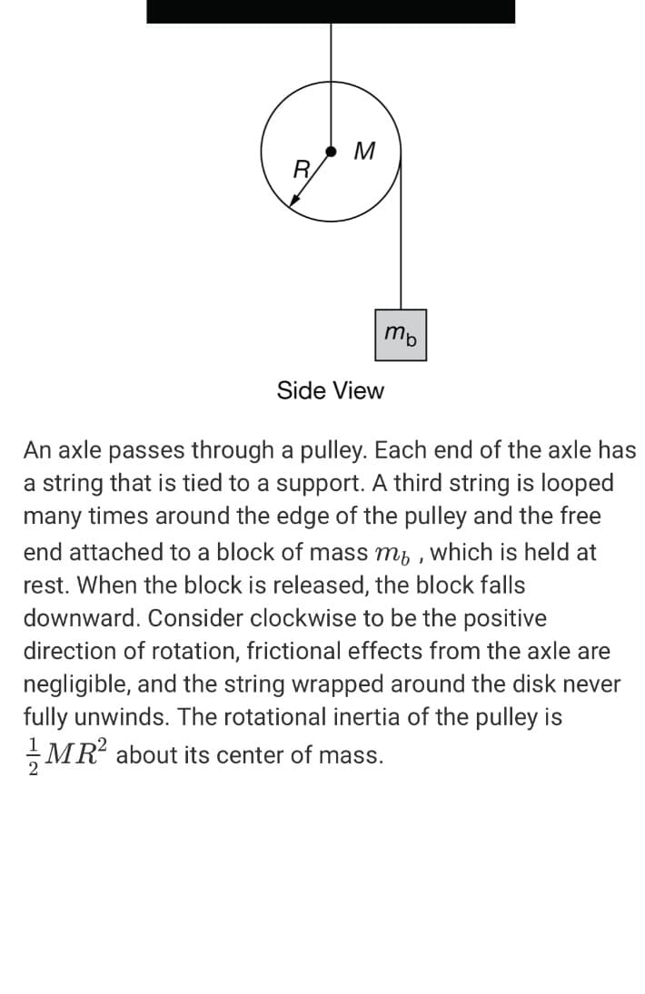 M
R.
mb
Side View
An axle passes through a pulley. Each end of the axle has
a string that is tied to a support. A third string is looped
many times around the edge of the pulley and the free
end attached to a block of mass m, , which is held at
rest. When the block is released, the block falls
downward. Consider clockwise to be the positive
direction of rotation, frictional effects from the axle are
negligible, and the string wrapped around the disk never
fully unwinds. The rotational inertia of the pulley is
MR about its center of mass.
