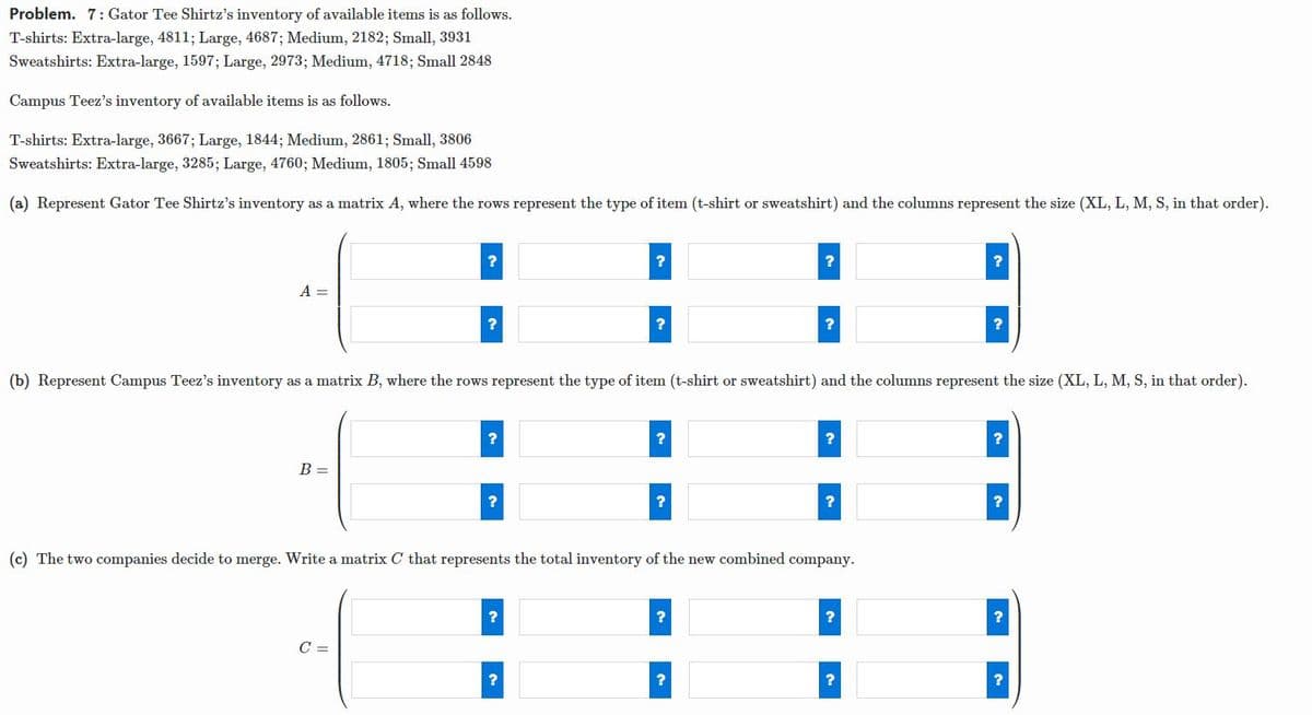 Problem. 7: Gator Tee Shirtz's inventory of available items is as follows.
T-shirts: Extra-large, 4811; Large, 4687; Medium, 2182; Small, 3931
Sweatshirts: Extra-large, 1597; Large, 2973; Medium, 4718; Small 2848
Campus Teez's inventory of available items is as follows.
T-shirts: Extra-large, 3667; Large, 1844; Medium, 2861; Small, 3806
Sweatshirts: Extra-large, 3285; Large, 4760; Medium, 1805; Small 4598
(a) Represent Gator Tee Shirtz's inventory as a matrix A, where the rows represent the type of item (t-shirt or sweatshirt) and the columns represent the size (XL, L, M, S, in that order).
?
A =
?
(b) Represent Campus Teez's inventory as a matrix B, where the rows represent the type of item (t-shirt or sweatshirt) and the columns represent the size (XL, L, M, S, in that order).
B =
?
(c) The two companies decide to merge. Write a matrix C that represents the total inventory of the new combined company.
?
C =
?
