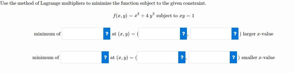 Use the method of Lagrange multipliers to minimize the function subject to the given constraint.
f(x, y) = x + 4 y subject to xy = 1
minimum of
? at (x, y) = (
? ) larger r-value
minimum of
? at (x, y) = (
? ) smaller x-value
