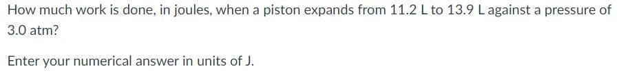 How much work is done, in joules, when a piston expands from 11.2 L to 13.9 Lagainst a pressure of
3.0 atm?
Enter your numerical answer in units of J.
