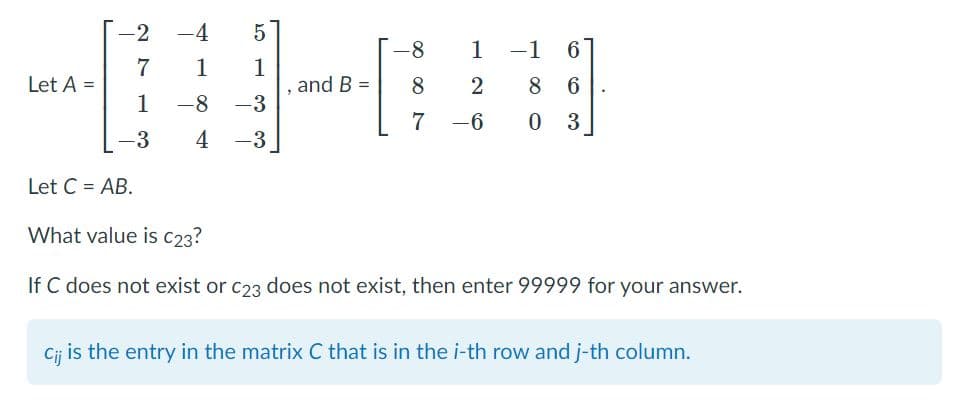 -2
-4
1
-1
6.
7
1
1
and B =
8 6
Let A =
8
1
-8
-3
7
-6
0 3
-3
4
-3
Let C = AB.
What value is C23?
If C does not exist or c23 does not exist, then enter 99999 for your answer.
Cij is the entry in the matrix C that is in the i-th row and j-th column.
