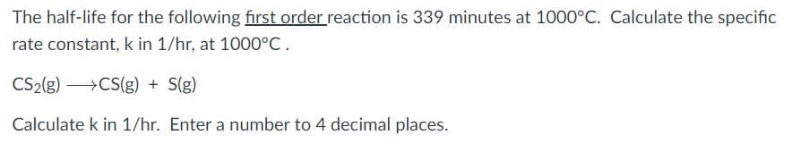 The half-life for the following first order reaction is 339 minutes at 1000°C. Calculate the specific
rate constant, k in 1/hr, at 1000°C.
CS2(g) >CS(g) + S(g)
Calculate k in 1/hr. Enter a number to 4 decimal places.
