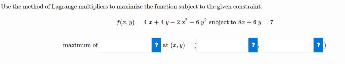 Use the method of Lagrange multipliers to maximize the function subject to the given constraint.
f(x, y) = 4 x + 4 y – 2 x – 6 y subject to 8x + 6 y = 7
maximum of
? at (x, y) = (
