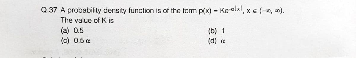 Q.37 A probability density function is of the form p(x) = Kealxl, x E (-0, 0).
The value ofK is
(a) 0.5
(c) 0.5 a
(b) 1
(d) a
