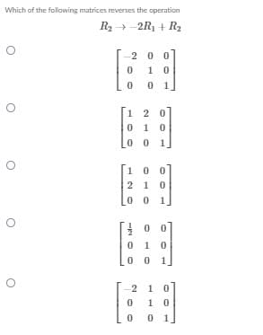 Which of the follawing matrices reverses the operation
R2 → -2R1 + R2
-2 00
1 0
0 1
1 2 0
0 1 0
0 0 1.
10 0
2 1 0
0 0
1
0 0
1
0 0
1.
2 1 0
1 0
0 1
-N O O
