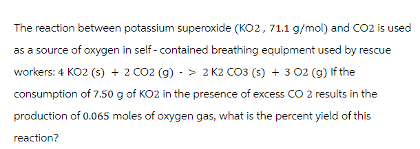 The reaction between potassium superoxide (KO2, 71.1 g/mol) and CO2 is used
as a source of oxygen in self- contained breathing equipment used by rescue
workers: 4 KO2 (s) + 2 CO2 (g) -> 2 K2 CO3 (s) + 3 02 (g) If the
consumption of 7.50 g of KO2 in the presence of excess CO 2 results in the
production of 0.065 moles of oxygen gas, what is the percent yield of this
reaction?