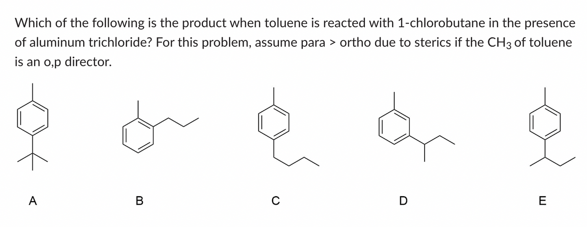 Which of the following is the product when toluene is reacted with 1-chlorobutane in the presence
of aluminum trichloride? For this problem, assume para > ortho due to sterics if the CH3 of toluene
is an o,p director.
A
B
D
E