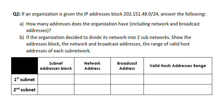 Q2: If an organization is given the IP addresses block 202.151.48.0/24, answer the following:
a) How many addresses does the organization have (including network and broadcast
addresses)?
b) If the organization decided to divide its network into 2 sub networks. Show the
addresses block, the network and broadcast addresses, the range of valid host
addresses of each subnetwork.
Subnet
Network
Broadcast
Valid Hosts Addresses Range
addresses block
Address
Address
1st subnet
2nd subnet
