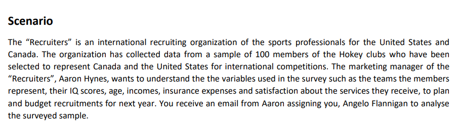 Scenario
The "Recruiters" is an international recruiting organization of the sports professionals for the United States and
Canada. The organization has collected data from a sample of 100 members of the Hokey clubs who have been
selected to represent Canada and the United States for international competitions. The marketing manager of the
"Recruiters", Aaron Hynes, wants to understand the the variables used in the survey such as the teams the members
represent, their IQ scores, age, incomes, insurance expenses and satisfaction about the services they receive, to plan
and budget recruitments for next year. You receive an email from Aaron assigning you, Angelo Flannigan to analyse
the surveyed sample.