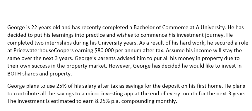 George is 22 years old and has recently completed a Bachelor of Commerce at A University. He has
decided to put his learnings into practice and wishes to commence his investment journey. He
completed two internships during his University years. As a result of his hard work, he secured a role
at PricewaterhouseCoopers earning $80 000 per annum after tax. Assume his income will stay the
same over the next 3 years. George's parents advised him to put all his money in property due to
their own success in the property market. However, George has decided he would like to invest in
BOTH shares and property.
George plans to use 25% of his salary after tax as savings for the deposit on his first home. He plans
to contribute all the savings to a micro-investing app at the end of every month for the next 3 years.
The investment is estimated to earn 8.25% p.a. compounding monthly.