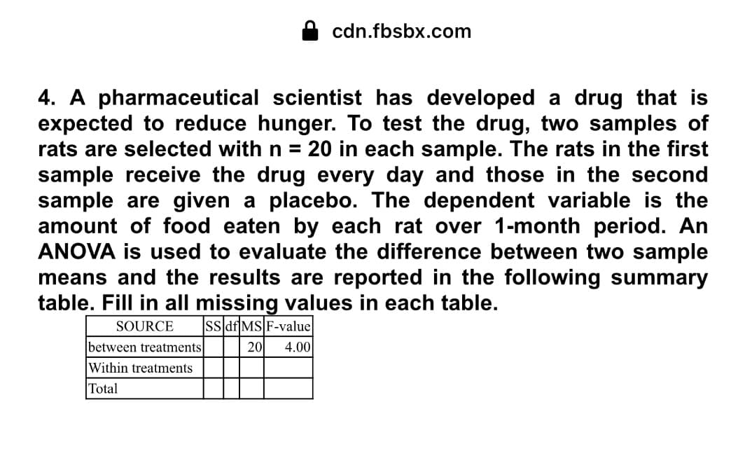 cdn.fbsbx.com
4. A pharmaceutical scientist has developed a drug that is
expected to reduce hunger. To test the drug, two samples of
rats are selected with n = 20 in each sample. The rats in the first
sample receive the drug every day and those in the second
sample are given a placebo. The dependent variable is the
amount of food eaten by each rat over 1-month period. An
ANOVA is used to evaluate the difference between two sample
means and the results are reported in the following summary
table. Fill in all missing values in each table.
SOURCE
ss df MS F-value
between treatments
20
4.00
Within treatments
Total
