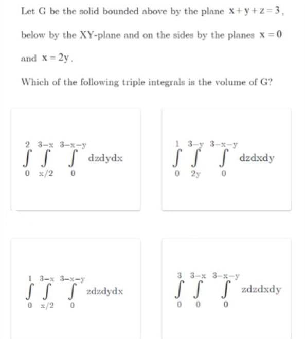 Let G be the solid bounded above by the plane x+y+z= 3,
below by the XY-plane and on the sides by the planes x =0
and x = 2y.
Which of the following triple integrals is the volume of G?
1 3-y 3-x-y
SSS dzdxdy
O 2y
2 3-х 3-х--у
S S S dzdydx
0 x/2
3 3-x 3-x-y
1 3-x 3-x-y
SS S zdzdydx
0 x/2
SS S zdzdxdy
0 0
