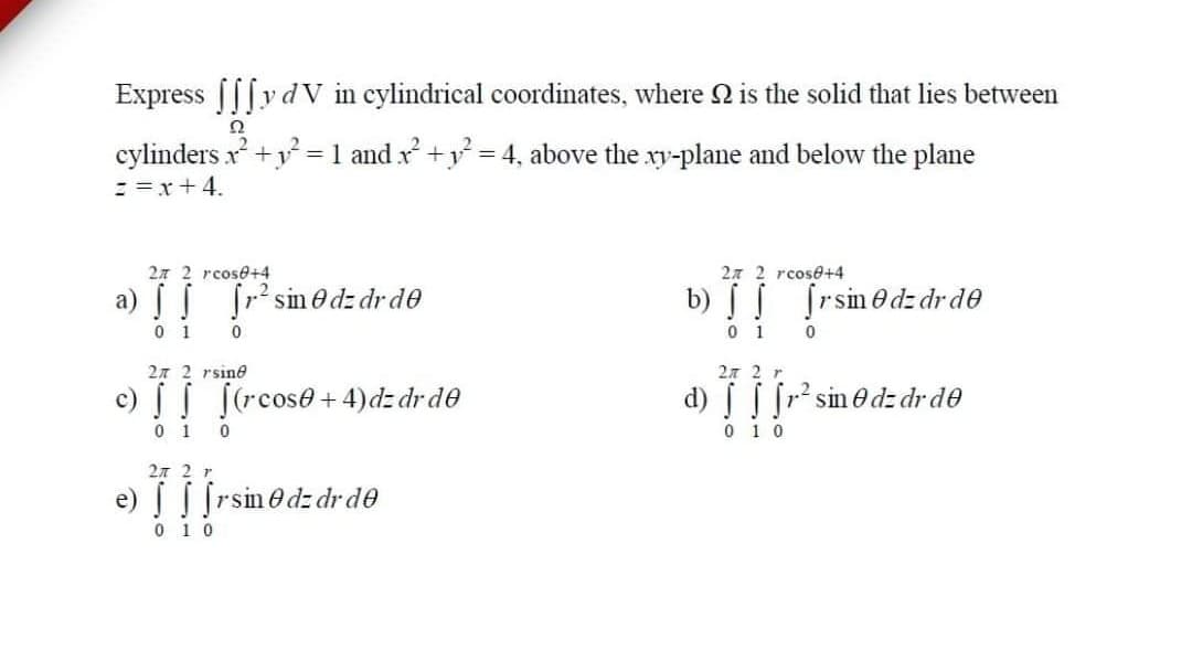 Express |||y d V in cylindrical coordinates, where 2 is the solid that lies between
cylinders x +y = 1 and x +y = 4, above the ry-plane and below the plane
:=x+4.
27 2 rcose+4
27 2 rcose+4
a) [r sinedz dr de
b) | ſrsinO dz drde
0 1
0 1
27 2 rsine
27 2 r
.2
c) [(rcose+ 4)dz dr de
d) [r sin edz dr de
0 1
0 1 0
2л 2 r
e) frsinedz dr de
0 1 0
