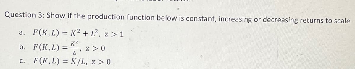 Question 3: Show if the production function below is constant, increasing or decreasing returns to scale.
a. F(K,L) = K² + L², z > 1
K²
b.
F(K,L) ==, z > 0
L
c.
F (K, L) = K/L, z > 0