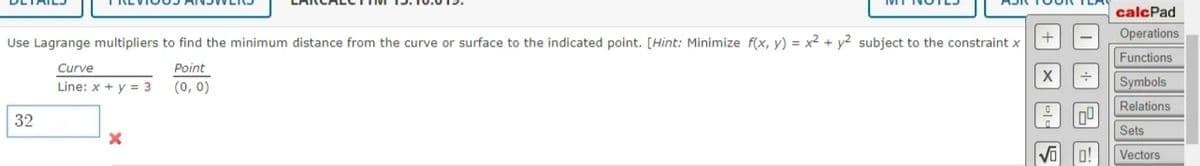 calcPad
Operations
Use Lagrange multipliers to find the minimum distance from the curve or surface to the indicated point. [Hint: Minimize f(x, y) = x2 + y² subject to the constraint x
Functions
Curve
Point
Line: x + y = 3
(0, 0)
Symbols
Relations
32
Sets
Vectors

