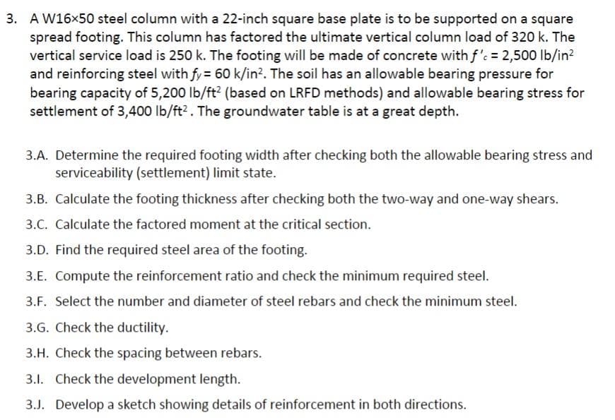 3. A W16×50 steel column with a 22-inch square base plate is to be supported on a square
spread footing. This column has factored the ultimate vertical column load of 320 k. The
vertical service load is 250 k. The footing will be made of concrete with f'c = 2,500 lb/in²
and reinforcing steel with fy = 60 k/in². The soil has an allowable bearing pressure for
bearing capacity of 5,200 lb/ft² (based on LRFD methods) and allowable bearing stress for
settlement of 3,400 lb/ft². The groundwater table is at a great depth.
3.A. Determine the required footing width after checking both the allowable bearing stress and
serviceability (settlement) limit state.
3.B. Calculate the footing thickness after checking both the two-way and one-way shears.
3.C. Calculate the factored moment at the critical section.
3.D. Find the required steel area of the footing.
3.E. Compute the reinforcement ratio and check the minimum required steel.
3.F. Select the number and diameter of steel rebars and check the minimum steel.
3.G. Check the ductility.
3.H. Check the spacing between rebars.
3.1. Check the development length.
3.J. Develop a sketch showing details of reinforcement in both directions.