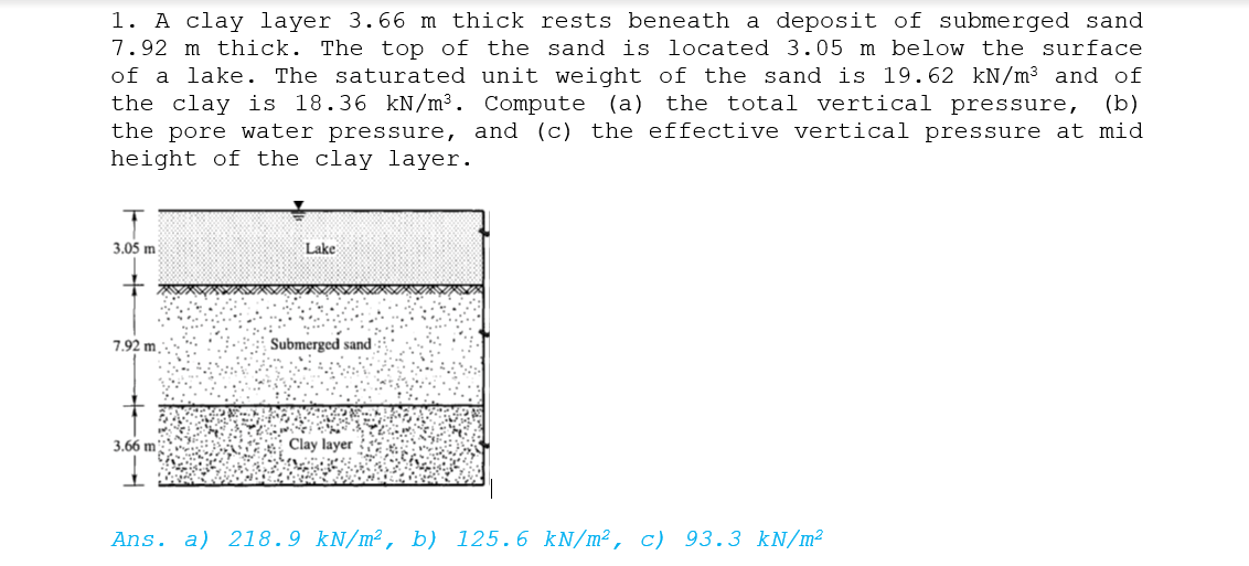 1. A clay layer 3.66 m thick rests beneath a deposit of submerged sand
7.92 m thick. The top of the sand is located 3.05 m below the surface
of a lake. The saturated unit weight of the sand is 19.62 kN/m³ and of
the clay is 18.36 kN/m³. Compute (a) the total vertical pressure, (b)
the pore water pressure, and (c) the effective vertical pressure at mid
height of the clay layer.
3.05 m
Lake
7.92 m.
Submerged sand
3.66 m
Clay layer
Ans. a) 218.9 kN/m², b) 125.6 kN/m², c) 93.3 kN/m²
