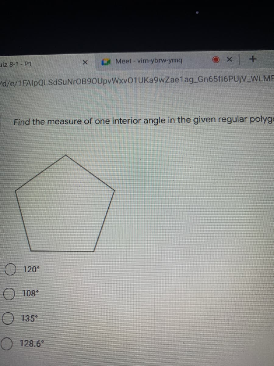 uiz 8-1 - P1
Meet-vim-ybrw-ymq
d/e/1FAlpQLSdSuNrOB90UpvWxv01UKa9wZaelag_Gn65f16PUjV_WLMF
Find the measure of one interior angle in the given regular polyge
O 120°
O 108°
O 135°
O 128.6*
